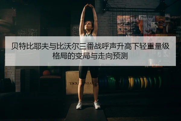 贝特比耶夫与比沃尔三番战呼声升高下轻重量级格局的变局与走向预测